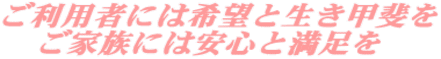 ご利用者には希望と生き甲斐を 　ご家族には安心と満足を